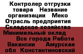 Контролер отгрузки товара › Название организации ­ Меко › Отрасль предприятия ­ Складское хозяйство › Минимальный оклад ­ 25 000 - Все города Работа » Вакансии   . Амурская обл.,Константиновский р-н